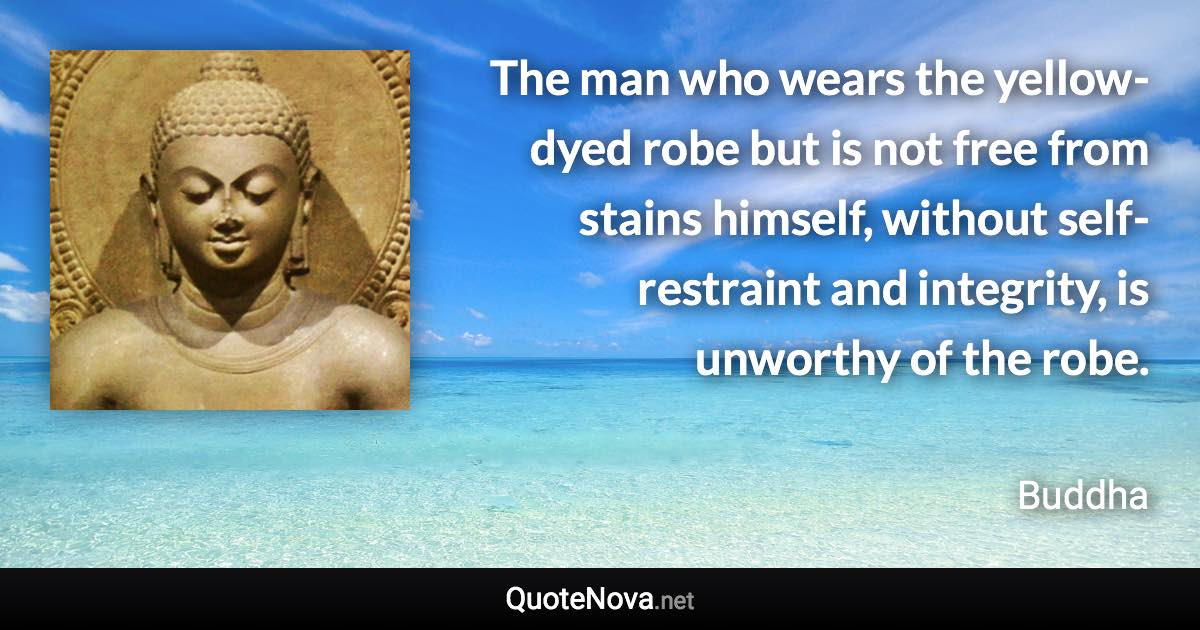 The man who wears the yellow-dyed robe but is not free from stains himself, without self-restraint and integrity, is unworthy of the robe. - Buddha quote