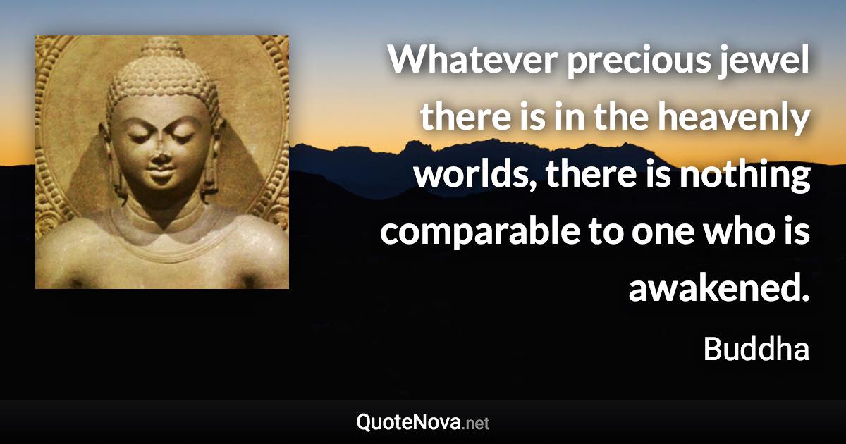 Whatever precious jewel there is in the heavenly worlds, there is nothing comparable to one who is awakened. - Buddha quote