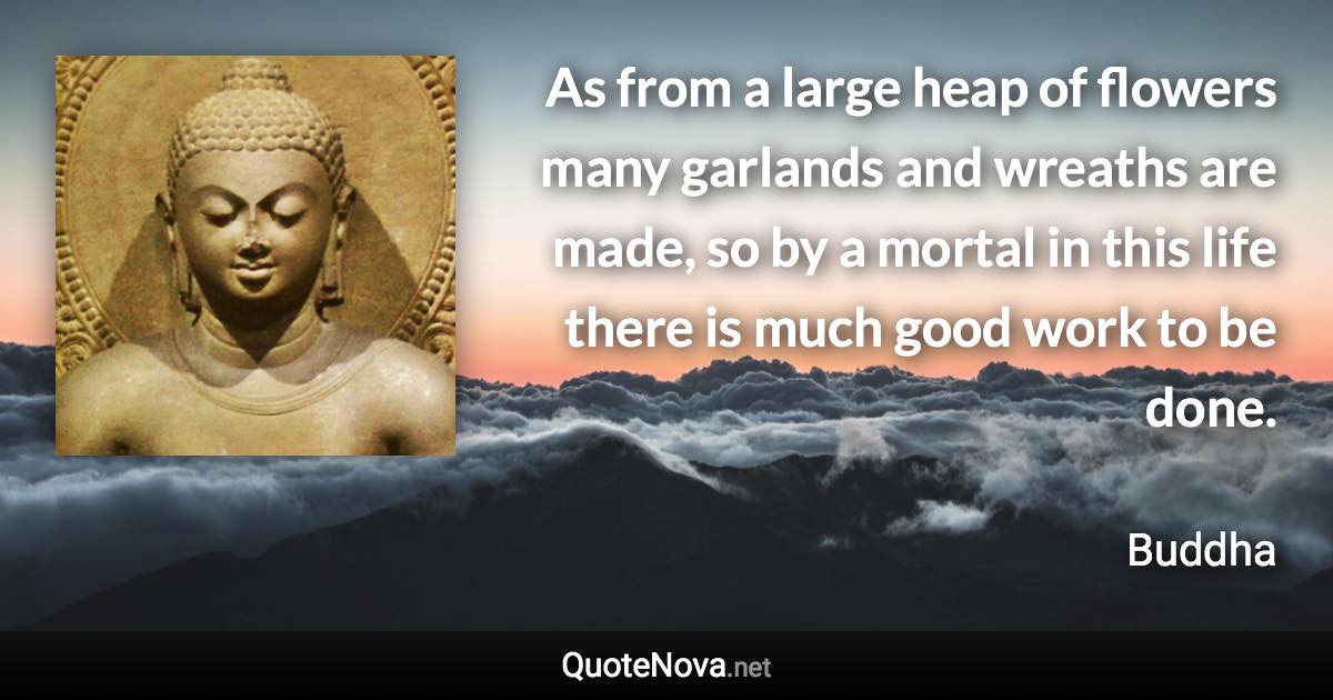 As from a large heap of flowers many garlands and wreaths are made, so by a mortal in this life there is much good work to be done. - Buddha quote