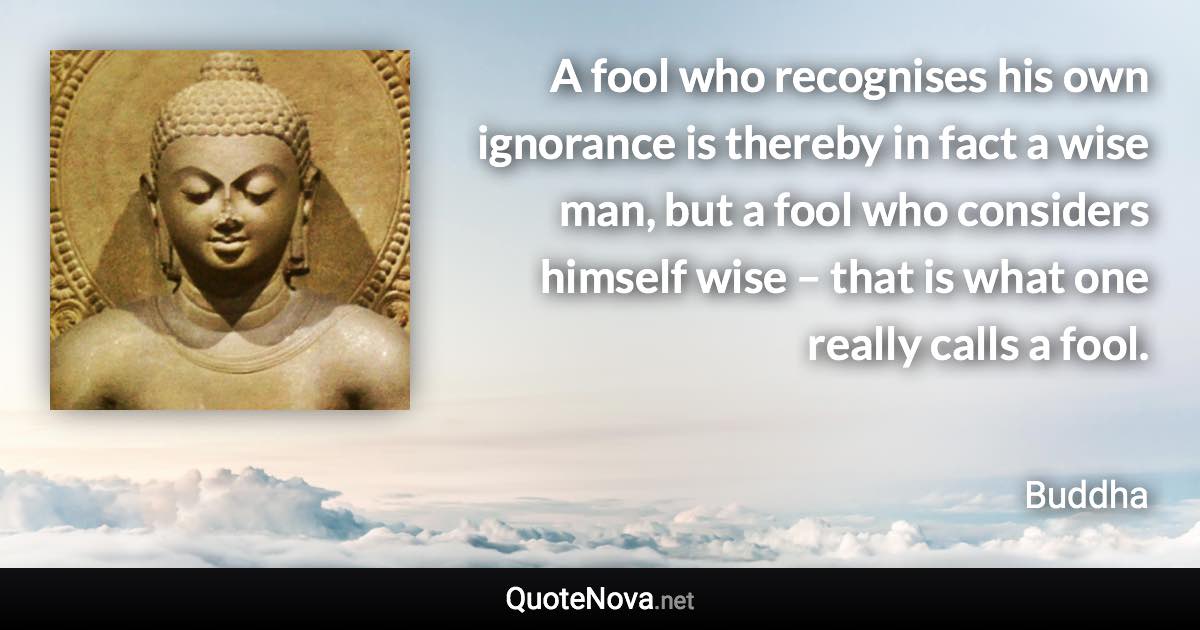 A fool who recognises his own ignorance is thereby in fact a wise man, but a fool who considers himself wise – that is what one really calls a fool. - Buddha quote