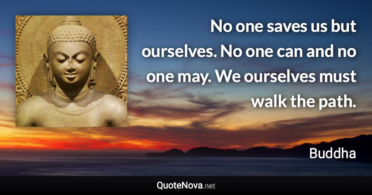 No one saves us but ourselves. No one can and no one may. We ourselves must walk the path. - Buddha quote