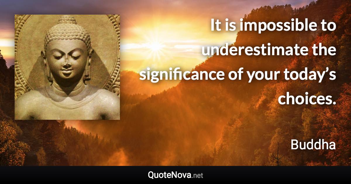 It is impossible to underestimate the significance of your today’s choices. - Buddha quote