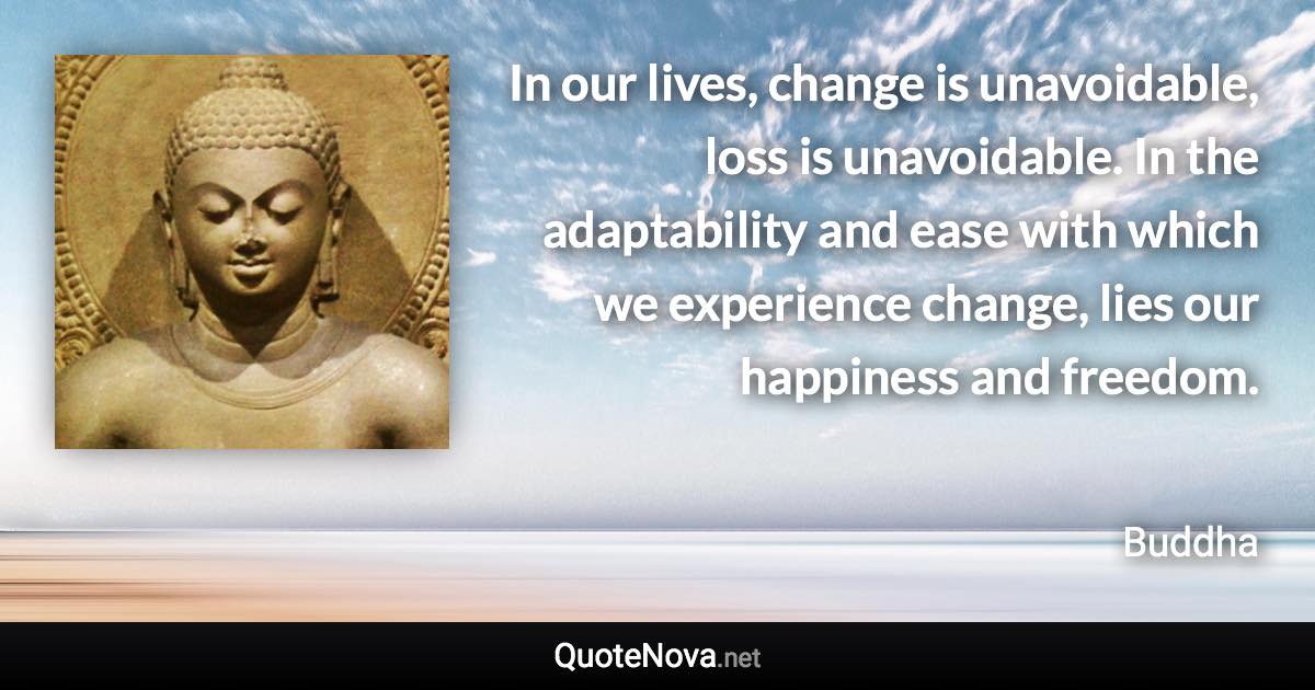 In our lives, change is unavoidable, loss is unavoidable. In the adaptability and ease with which we experience change, lies our happiness and freedom. - Buddha quote