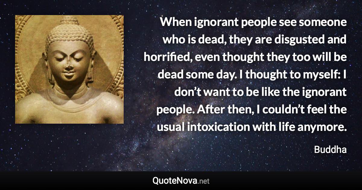 When ignorant people see someone who is dead, they are disgusted and horrified, even thought they too will be dead some day. I thought to myself: I don’t want to be like the ignorant people. After then, I couldn’t feel the usual intoxication with life anymore. - Buddha quote