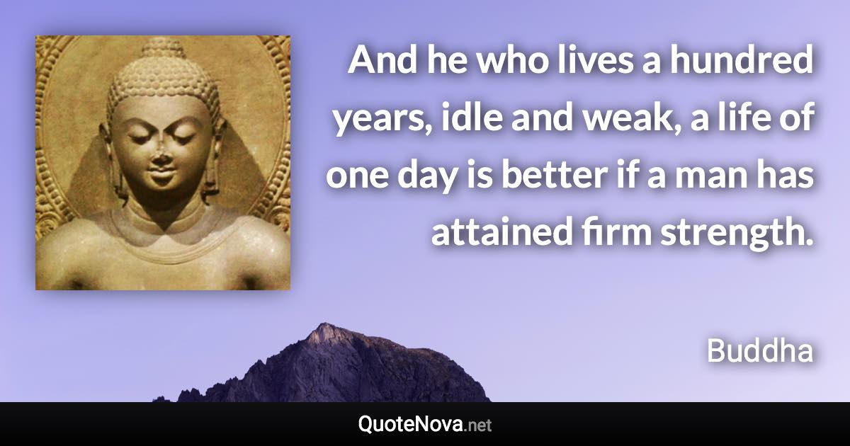 And he who lives a hundred years, idle and weak, a life of one day is better if a man has attained firm strength. - Buddha quote