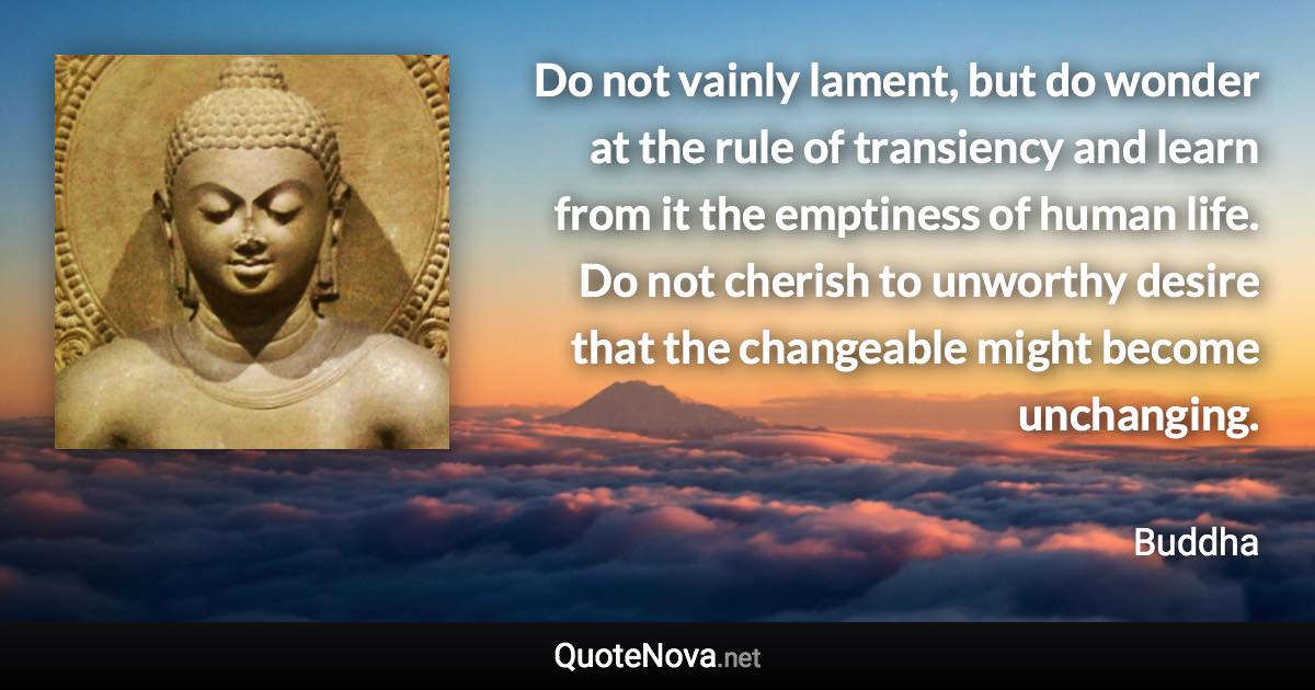 Do not vainly lament, but do wonder at the rule of transiency and learn from it the emptiness of human life. Do not cherish to unworthy desire that the changeable might become unchanging. - Buddha quote