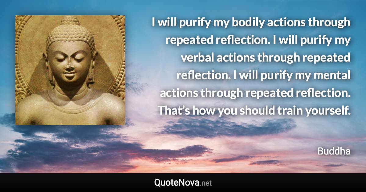 I will purify my bodily actions through repeated reflection. I will purify my verbal actions through repeated reflection. I will purify my mental actions through repeated reflection. That’s how you should train yourself. - Buddha quote