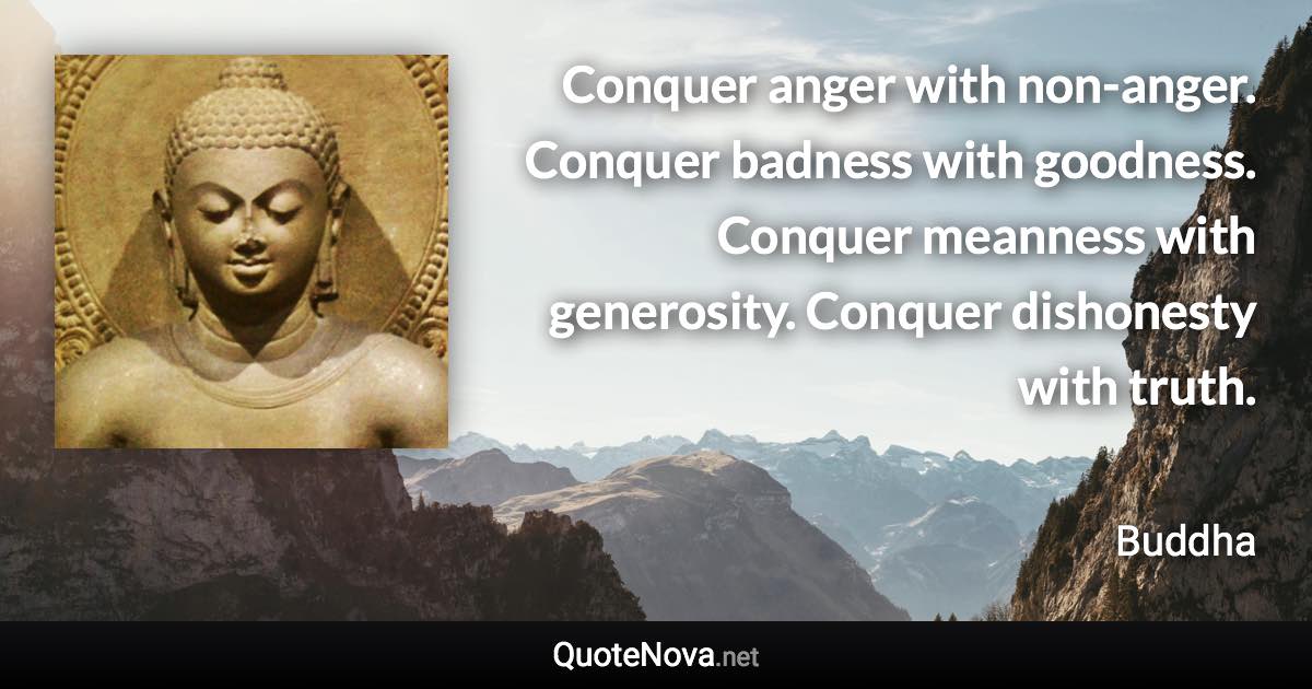 Conquer anger with non-anger. Conquer badness with goodness. Conquer meanness with generosity. Conquer dishonesty with truth. - Buddha quote