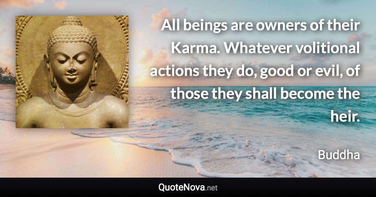 All beings are owners of their Karma. Whatever volitional actions they do, good or evil, of those they shall become the heir. - Buddha quote