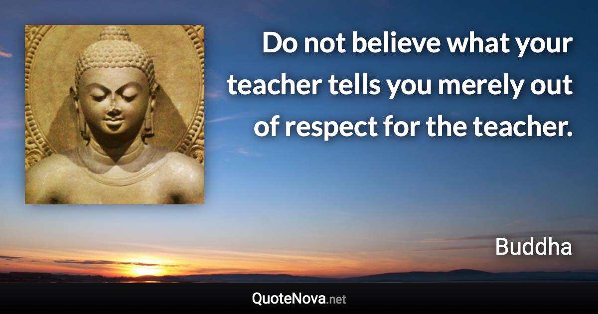 Do not believe what your teacher tells you merely out of respect for the teacher. - Buddha quote