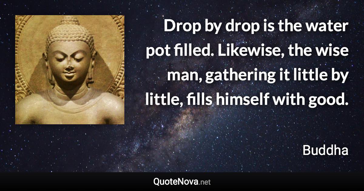 Drop by drop is the water pot filled. Likewise, the wise man, gathering it little by little, fills himself with good. - Buddha quote