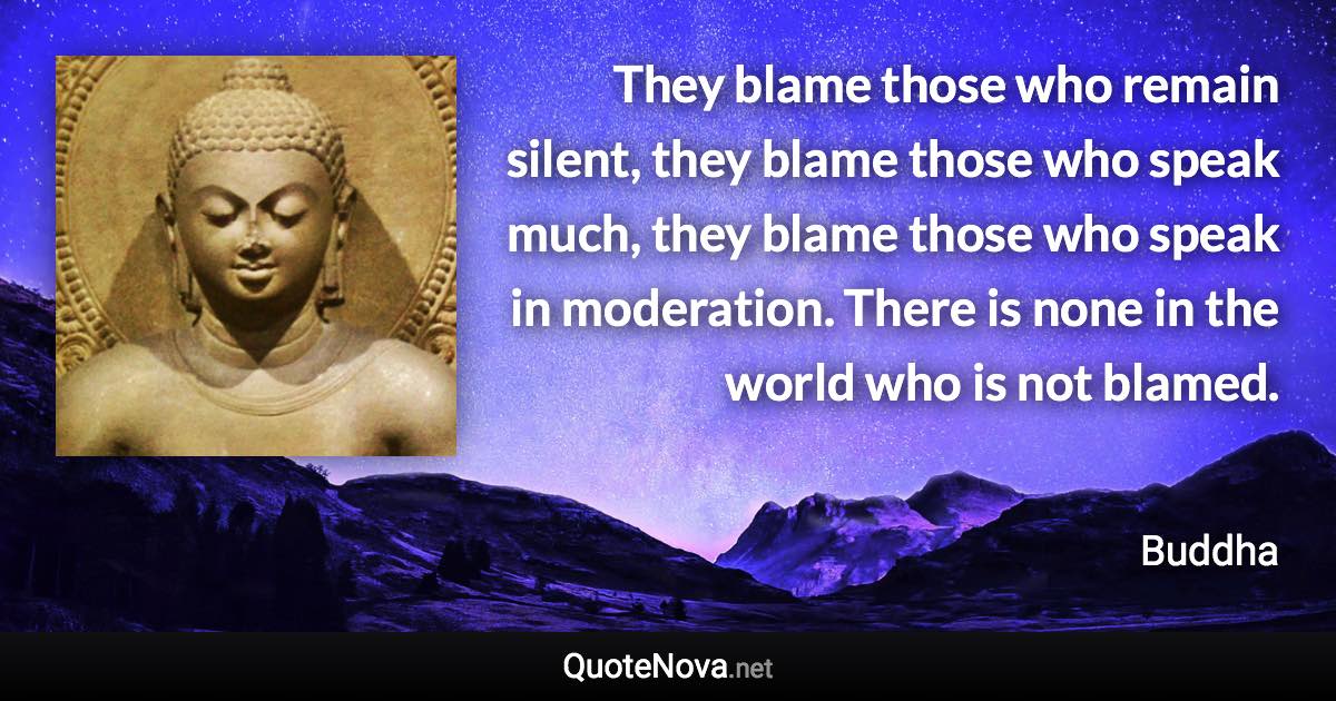 They blame those who remain silent, they blame those who speak much, they blame those who speak in moderation. There is none in the world who is not blamed. - Buddha quote