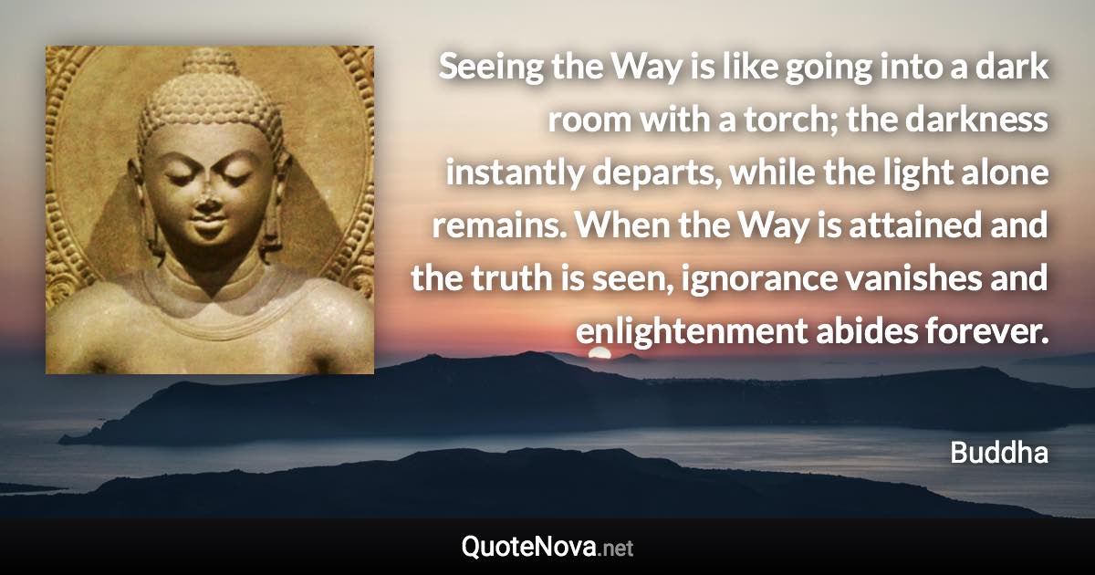 Seeing the Way is like going into a dark room with a torch; the darkness instantly departs, while the light alone remains. When the Way is attained and the truth is seen, ignorance vanishes and enlightenment abides forever. - Buddha quote
