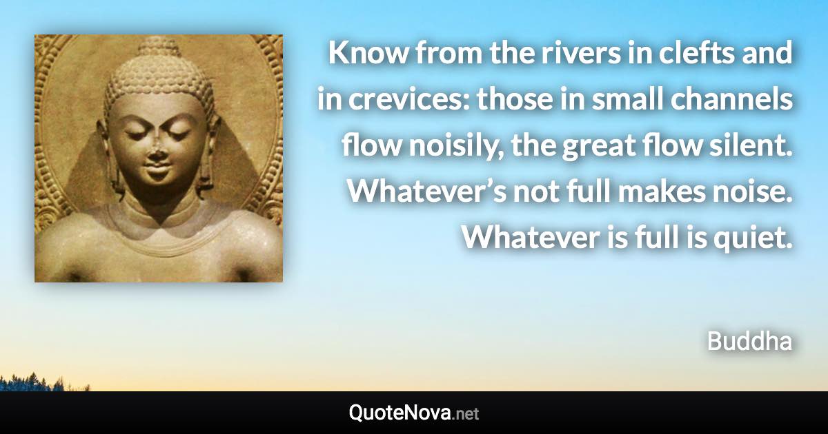 Know from the rivers in clefts and in crevices: those in small channels flow noisily, the great flow silent. Whatever’s not full makes noise. Whatever is full is quiet. - Buddha quote