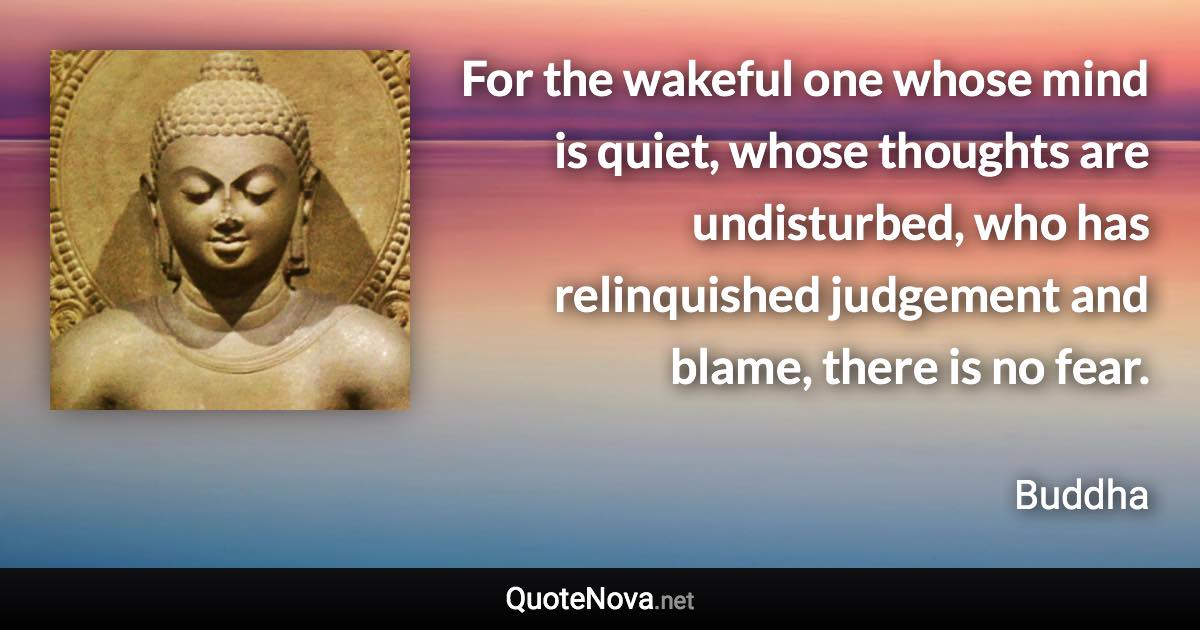 For the wakeful one whose mind is quiet, whose thoughts are undisturbed, who has relinquished judgement and blame, there is no fear. - Buddha quote