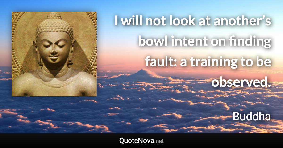 I will not look at another’s bowl intent on finding fault: a training to be observed. - Buddha quote