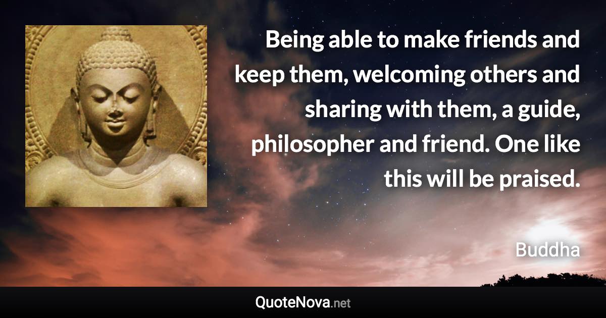 Being able to make friends and keep them, welcoming others and sharing with them, a guide, philosopher and friend. One like this will be praised. - Buddha quote