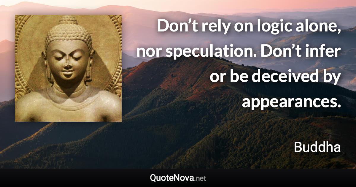 Don’t rely on logic alone, nor speculation. Don’t infer or be deceived by appearances. - Buddha quote