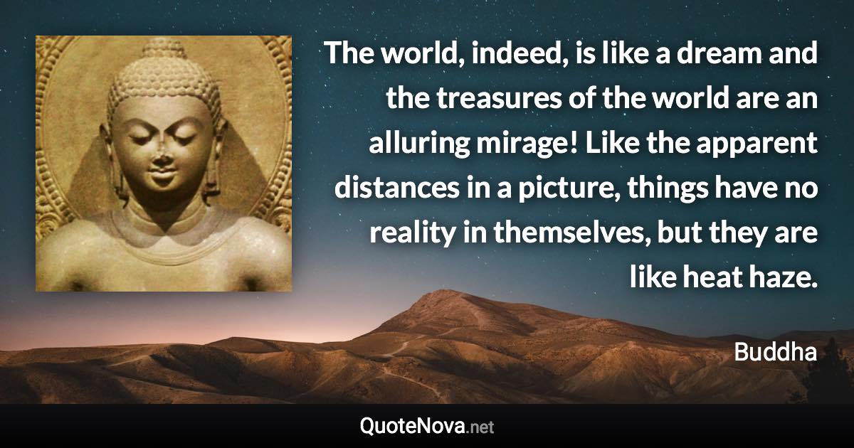 The world, indeed, is like a dream and the treasures of the world are an alluring mirage! Like the apparent distances in a picture, things have no reality in themselves, but they are like heat haze. - Buddha quote