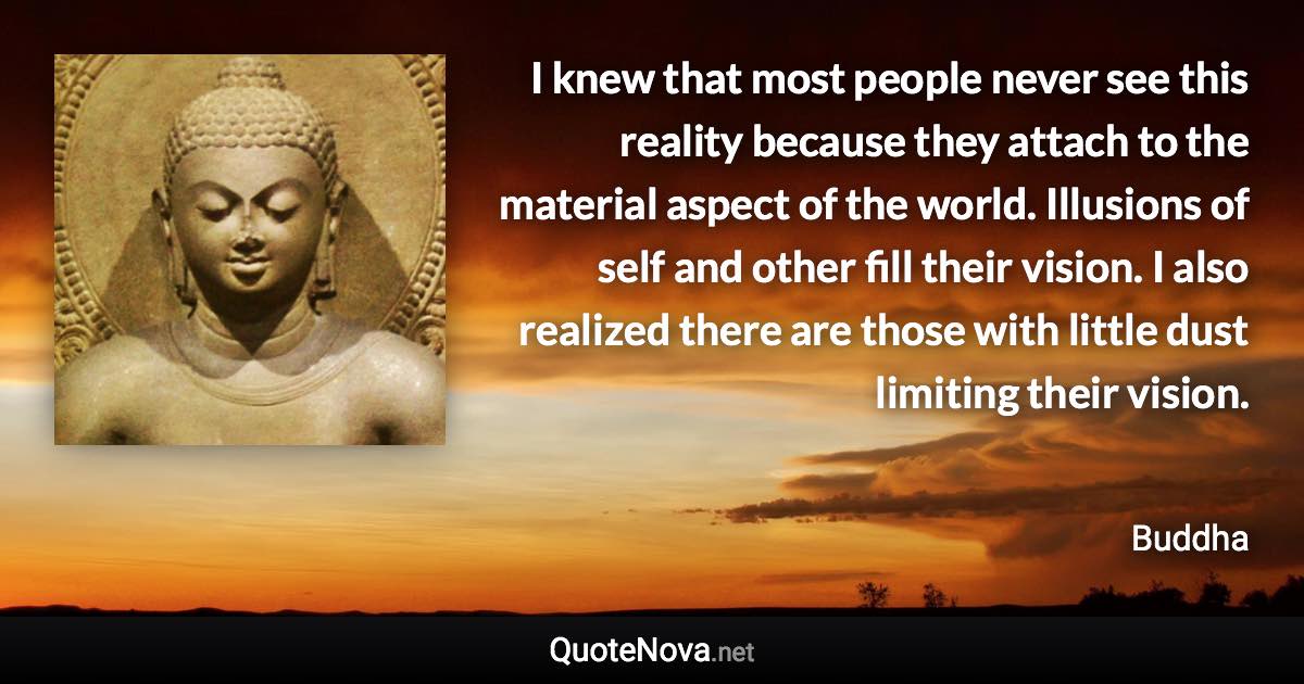 I knew that most people never see this reality because they attach to the material aspect of the world. Illusions of self and other fill their vision. I also realized there are those with little dust limiting their vision. - Buddha quote