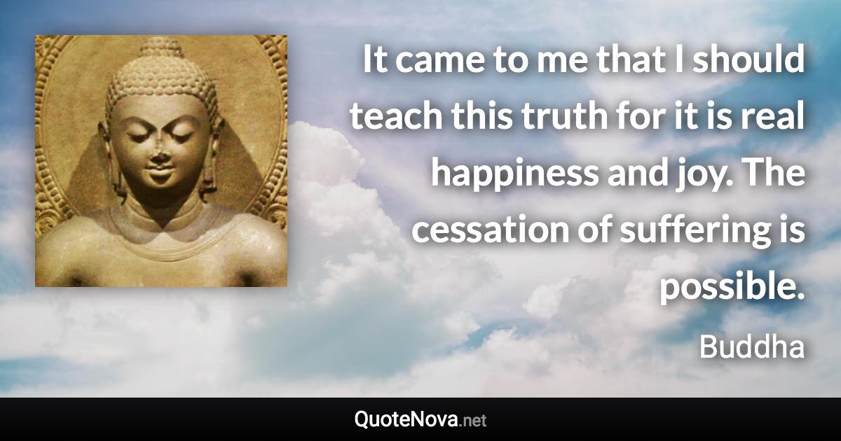 It came to me that I should teach this truth for it is real happiness and joy. The cessation of suffering is possible. - Buddha quote