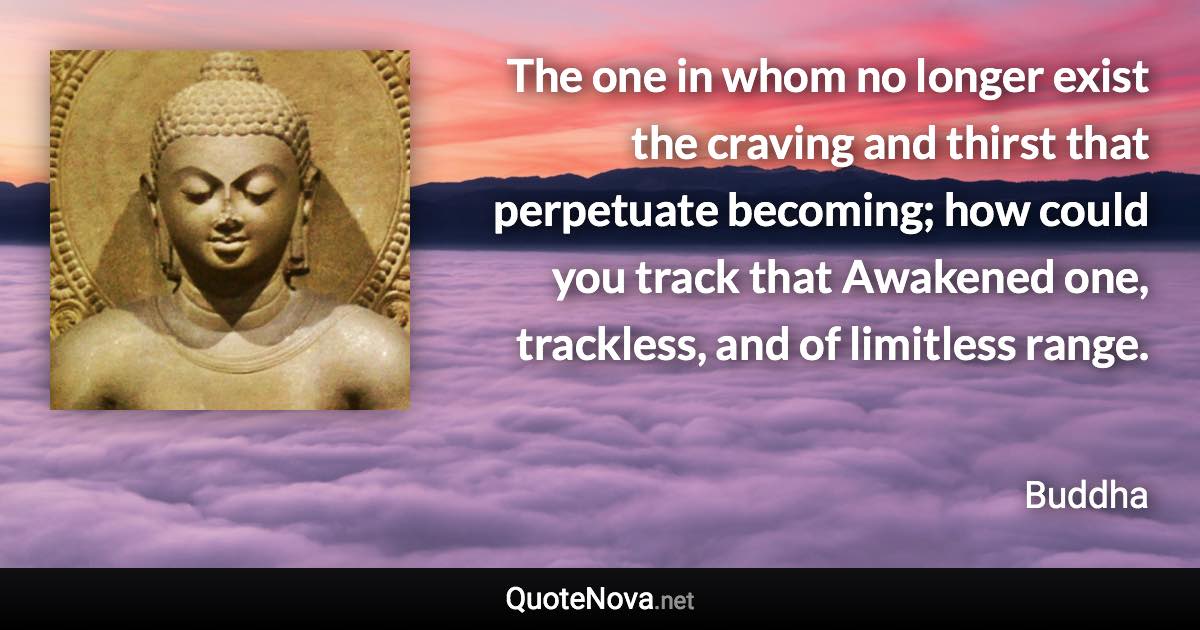 The one in whom no longer exist the craving and thirst that perpetuate becoming; how could you track that Awakened one, trackless, and of limitless range. - Buddha quote