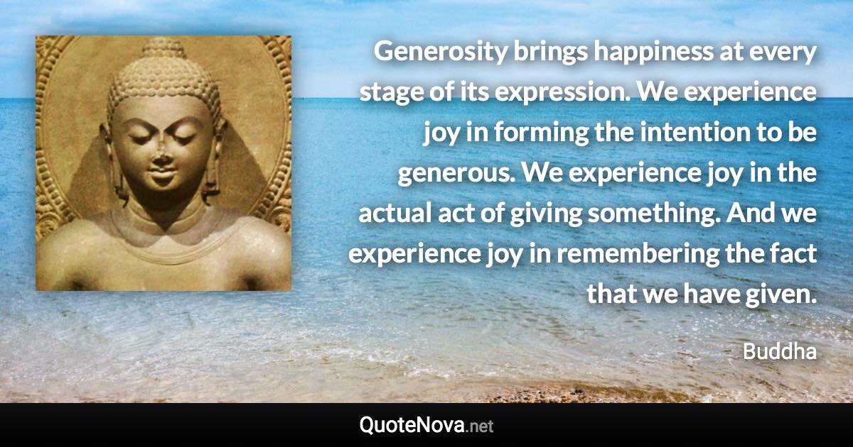 Generosity brings happiness at every stage of its expression. We experience joy in forming the intention to be generous. We experience joy in the actual act of giving something. And we experience joy in remembering the fact that we have given. - Buddha quote