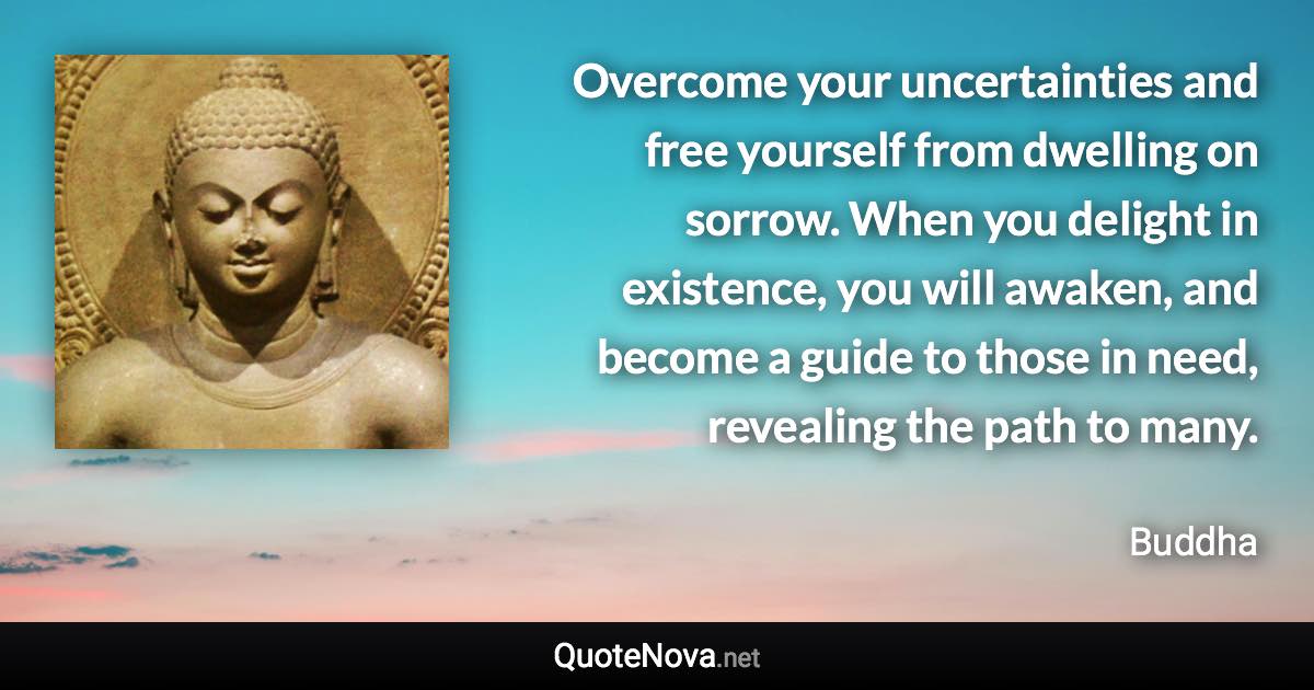 Overcome your uncertainties and free yourself from dwelling on sorrow. When you delight in existence, you will awaken, and become a guide to those in need, revealing the path to many. - Buddha quote