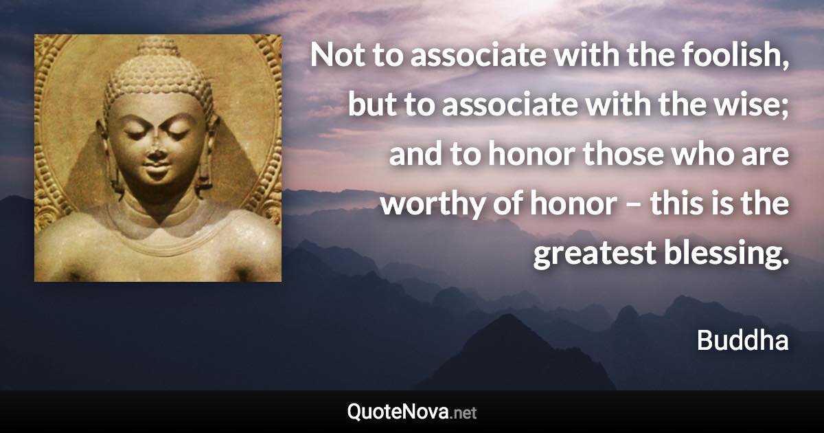 Not to associate with the foolish, but to associate with the wise; and to honor those who are worthy of honor – this is the greatest blessing. - Buddha quote