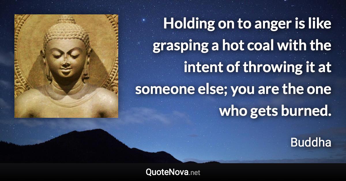 Holding on to anger is like grasping a hot coal with the intent of throwing it at someone else; you are the one who gets burned. - Buddha quote