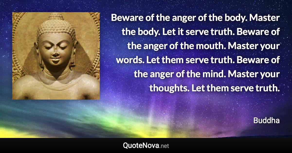 Beware of the anger of the body. Master the body. Let it serve truth. Beware of the anger of the mouth. Master your words. Let them serve truth. Beware of the anger of the mind. Master your thoughts. Let them serve truth. - Buddha quote