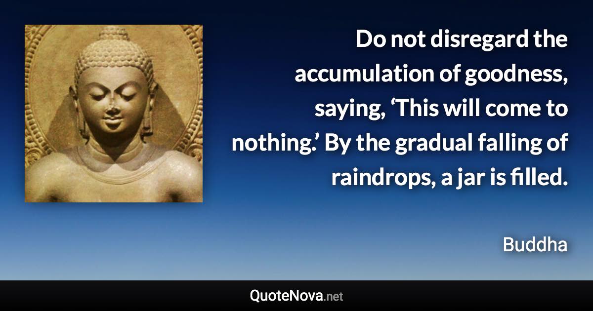 Do not disregard the accumulation of goodness, saying, ‘This will come to nothing.’ By the gradual falling of raindrops, a jar is filled. - Buddha quote