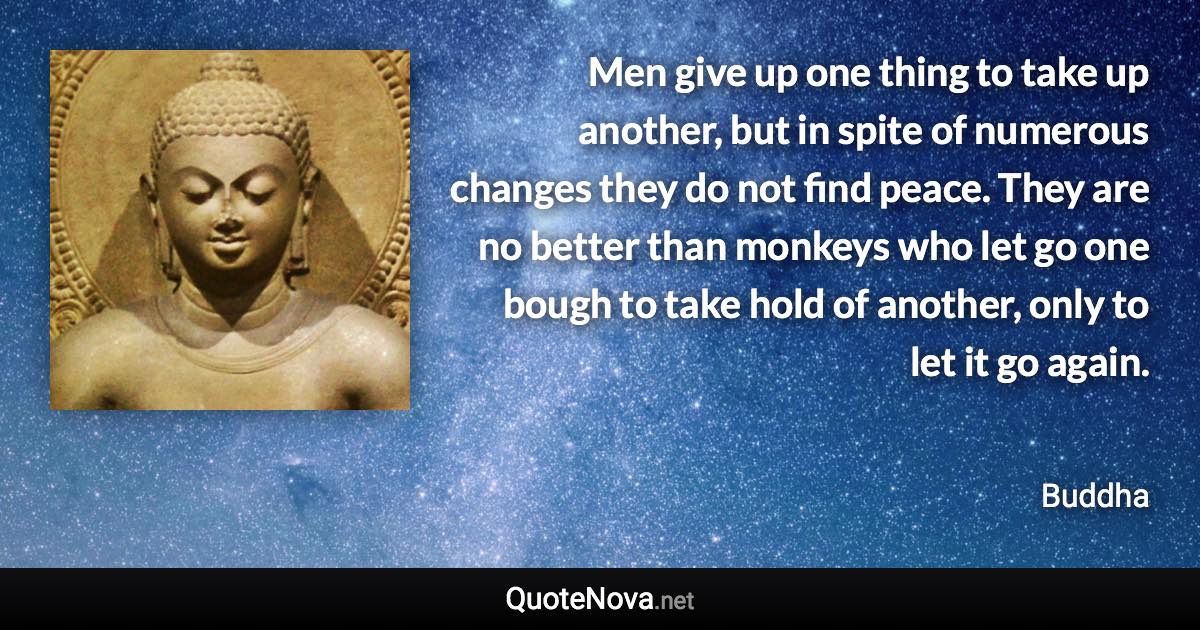 Men give up one thing to take up another, but in spite of numerous changes they do not find peace. They are no better than monkeys who let go one bough to take hold of another, only to let it go again. - Buddha quote