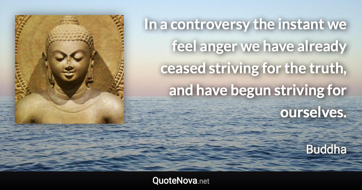 In a controversy the instant we feel anger we have already ceased striving for the truth, and have begun striving for ourselves. - Buddha quote