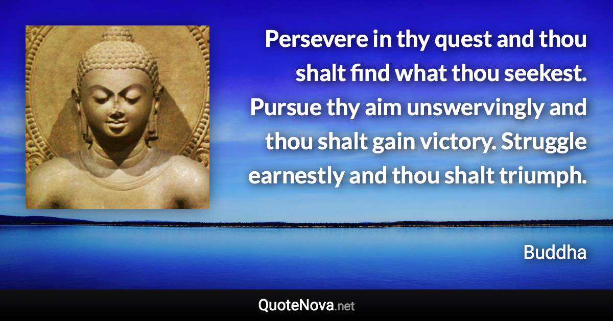 Persevere in thy quest and thou shalt find what thou seekest. Pursue thy aim unswervingly and thou shalt gain victory. Struggle earnestly and thou shalt triumph. - Buddha quote