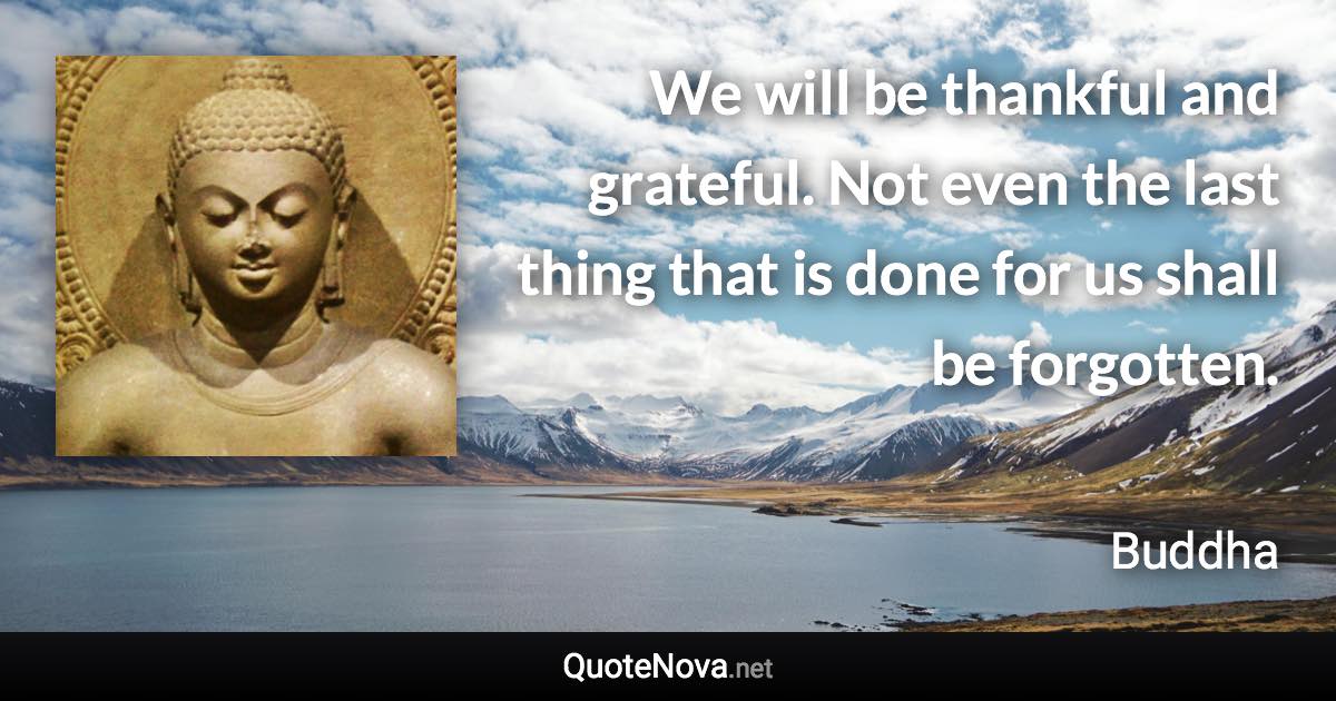 We will be thankful and grateful. Not even the last thing that is done for us shall be forgotten. - Buddha quote