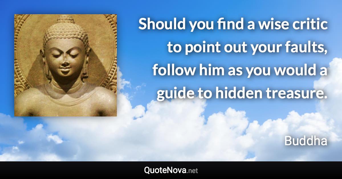 Should you find a wise critic to point out your faults, follow him as you would a guide to hidden treasure. - Buddha quote