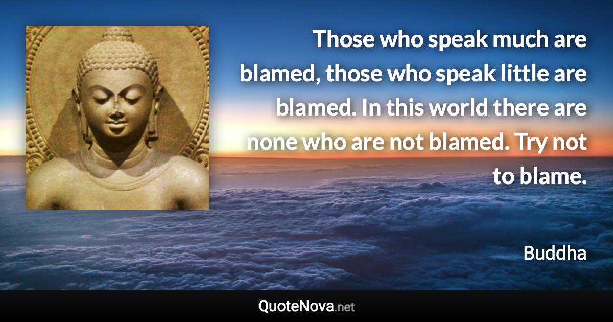 Those who speak much are blamed, those who speak little are blamed. In this world there are none who are not blamed. Try not to blame. - Buddha quote