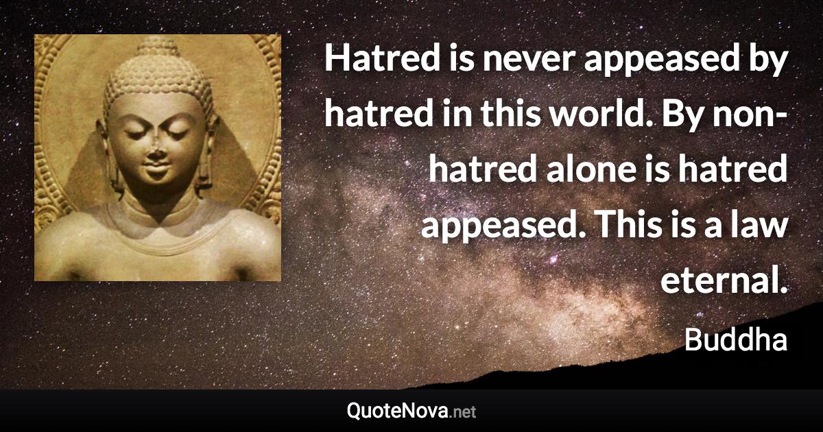Hatred is never appeased by hatred in this world. By non-hatred alone is hatred appeased. This is a law eternal. - Buddha quote