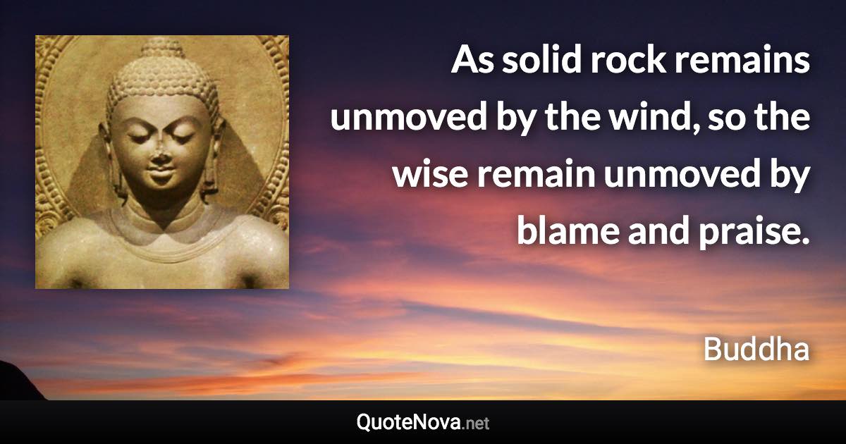 As solid rock remains unmoved by the wind, so the wise remain unmoved by blame and praise. - Buddha quote