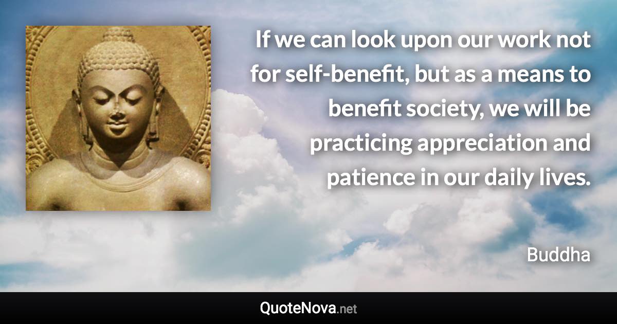 If we can look upon our work not for self-benefit, but as a means to benefit society, we will be practicing appreciation and patience in our daily lives. - Buddha quote