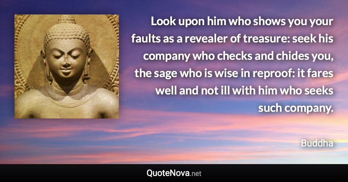 Look upon him who shows you your faults as a revealer of treasure: seek his company who checks and chides you, the sage who is wise in reproof: it fares well and not ill with him who seeks such company. - Buddha quote