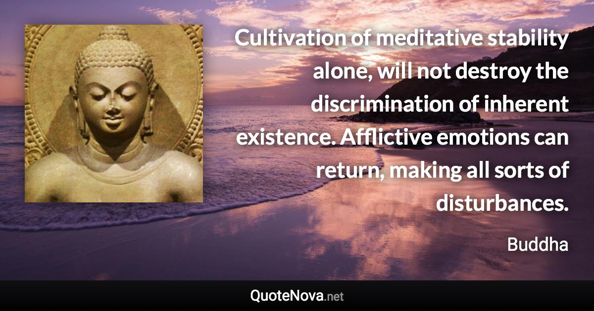 Cultivation of meditative stability alone, will not destroy the discrimination of inherent existence. Afflictive emotions can return, making all sorts of disturbances. - Buddha quote