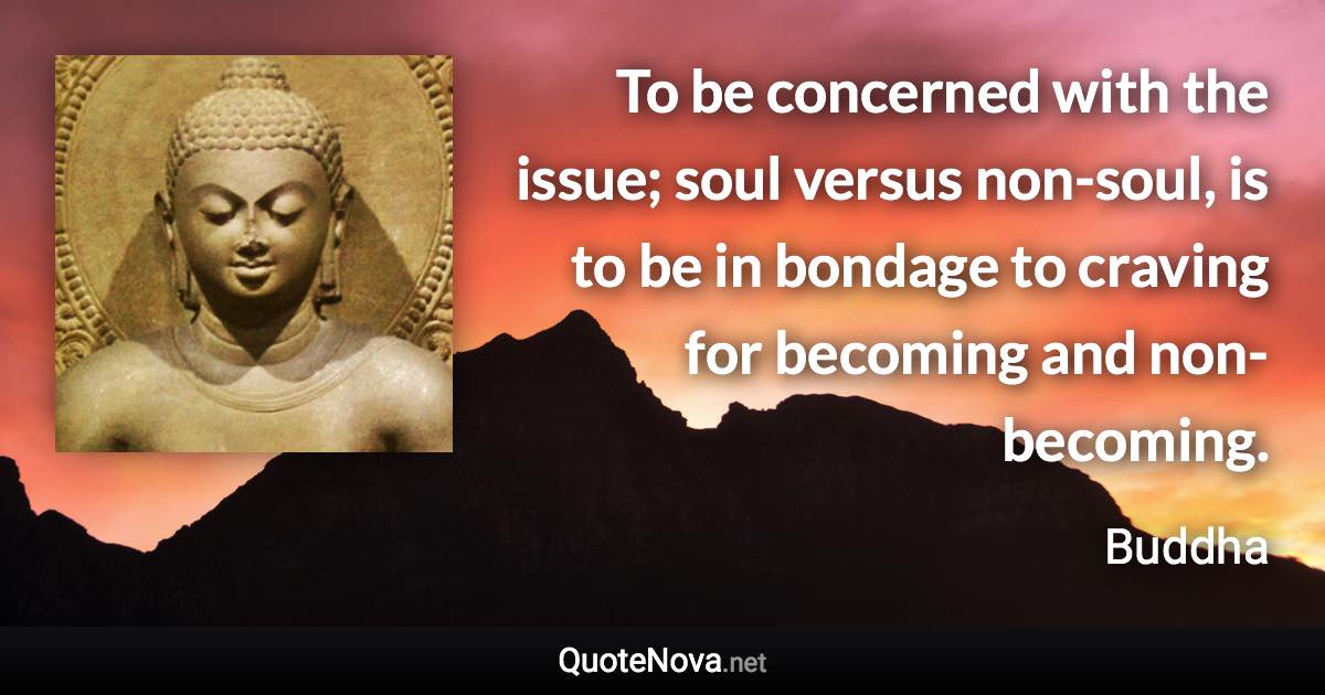 To be concerned with the issue; soul versus non-soul, is to be in bondage to craving for becoming and non-becoming. - Buddha quote