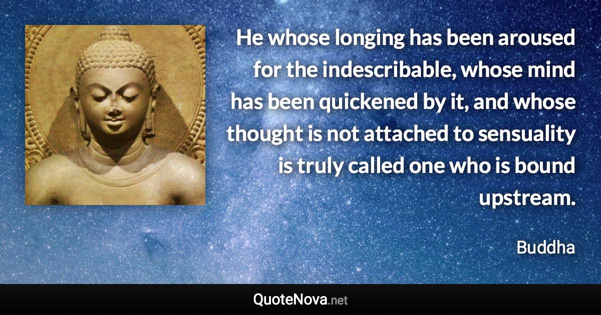 He whose longing has been aroused for the indescribable, whose mind has been quickened by it, and whose thought is not attached to sensuality is truly called one who is bound upstream. - Buddha quote