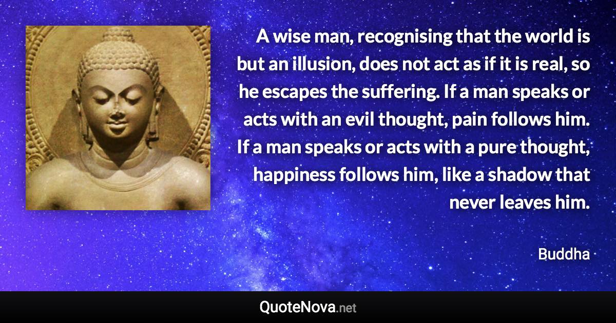 A wise man, recognising that the world is but an illusion, does not act as if it is real, so he escapes the suffering. If a man speaks or acts with an evil thought, pain follows him. If a man speaks or acts with a pure thought, happiness follows him, like a shadow that never leaves him. - Buddha quote