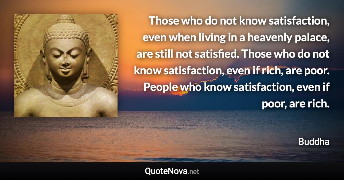 Those who do not know satisfaction, even when living in a heavenly palace, are still not satisfied. Those who do not know satisfaction, even if rich, are poor. People who know satisfaction, even if poor, are rich. - Buddha quote