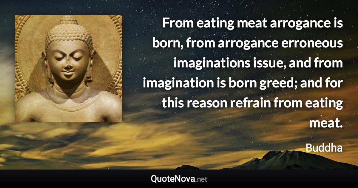 From eating meat arrogance is born, from arrogance erroneous imaginations issue, and from imagination is born greed; and for this reason refrain from eating meat. - Buddha quote