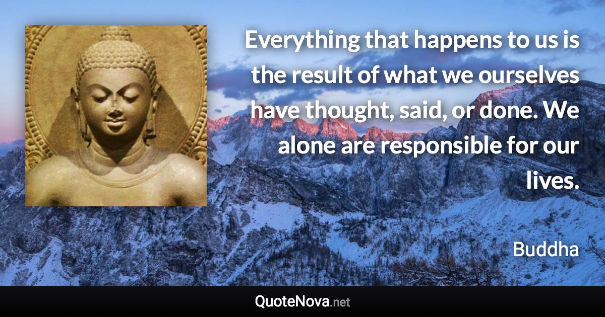 Everything that happens to us is the result of what we ourselves have thought, said, or done. We alone are responsible for our lives. - Buddha quote