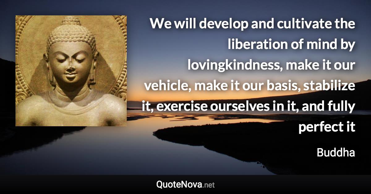 We will develop and cultivate the liberation of mind by lovingkindness, make it our vehicle, make it our basis, stabilize it, exercise ourselves in it, and fully perfect it - Buddha quote